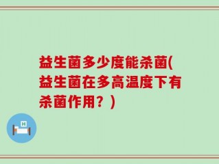 益生菌多少度能杀菌(益生菌在多高温度下有杀菌作用？)