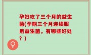 孕妇吃了三个月的益生菌(孕期三个月连续服用益生菌，有哪些好处？)
