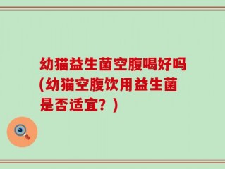 幼猫益生菌空腹喝好吗(幼猫空腹饮用益生菌是否适宜？)