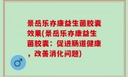 景岳乐亦康益生菌胶囊效果(景岳乐亦康益生菌胶囊：促进肠道健康，改善消化问题)