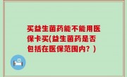 买益生菌药能不能用医保卡买(益生菌药是否包括在医保范围内？)