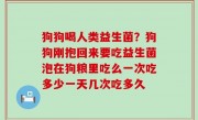 狗狗喝人类益生菌？狗狗刚抱回来要吃益生菌泡在狗粮里吃么一次吃多少一天几次吃多久