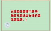 女性益生菌哪个牌子(推荐几款适合女性的益生菌品牌：)