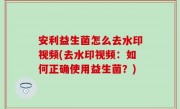 安利益生菌怎么去水印视频(去水印视频：如何正确使用益生菌？)