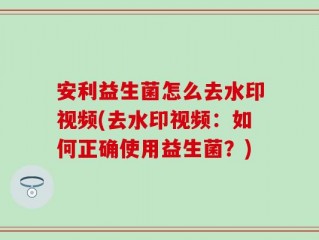 安利益生菌怎么去水印视频(去水印视频：如何正确使用益生菌？)