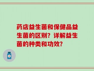 药店益生菌和保健品益生菌的区别？详解益生菌的种类和功效？