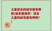 儿童适合的益生菌有哪些(益生菌推荐：适合儿童的益生菌有哪些？)