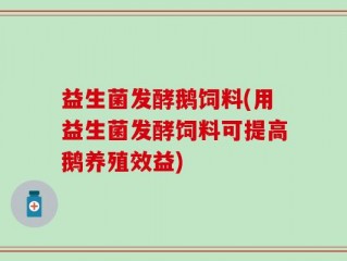 益生菌发酵鹅饲料(用益生菌发酵饲料可提高鹅养殖效益)