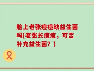 脸上老张痘痘缺益生菌吗(老张长痘痘，可否补充益生菌？)