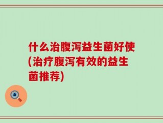 什么治腹泻益生菌好使(治疗腹泻有效的益生菌推荐)