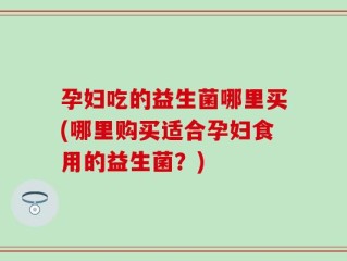 孕妇吃的益生菌哪里买(哪里购买适合孕妇食用的益生菌？)