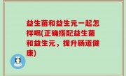 益生菌和益生元一起怎样喝(正确搭配益生菌和益生元，提升肠道健康)