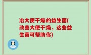 冶大便干燥的益生菌(改善大便干燥，这些益生菌可帮助你)