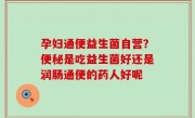 孕妇通便益生菌自营？便秘是吃益生菌好还是润肠通便的药人好呢