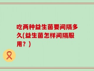 吃两种益生菌要间隔多久(益生菌怎样间隔服用？)