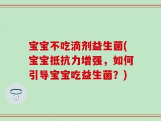 宝宝不吃滴剂益生菌(宝宝抵抗力增强，如何引导宝宝吃益生菌？)