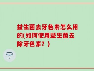益生菌去牙色素怎么用的(如何使用益生菌去除牙色素？)
