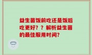 益生菌饭前吃还是饭后吃更好？？解析益生菌的最佳服用时间？