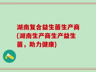 湖南复合益生菌生产商(湖南生产商生产益生菌，助力健康)