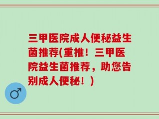 三甲医院成人便秘益生菌推荐(重推！三甲医院益生菌推荐，助您告别成人便秘！)