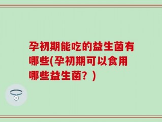孕初期能吃的益生菌有哪些(孕初期可以食用哪些益生菌？)