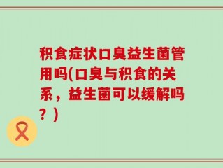 积食症状口臭益生菌管用吗(口臭与积食的关系，益生菌可以缓解吗？)