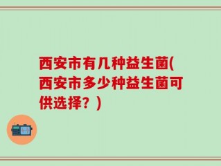 西安市有几种益生菌(西安市多少种益生菌可供选择？)