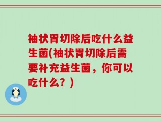 袖状胃切除后吃什么益生菌(袖状胃切除后需要补充益生菌，你可以吃什么？)