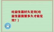 吃益生菌好久见效(吃益生菌需要多久才能见效？)