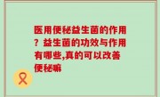 医用便秘益生菌的作用？益生菌的功效与作用有哪些,真的可以改善便秘嘛