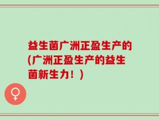 益生菌广洲正盈生产的(广洲正盈生产的益生菌新生力！)
