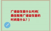 广谱益生菌什么时间(最佳服用广谱益生菌的时间是什么？)