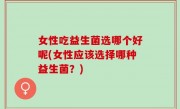 女性吃益生菌选哪个好呢(女性应该选择哪种益生菌？)