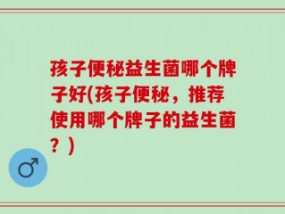 孩子便秘益生菌哪个牌子好(孩子便秘，推荐使用哪个牌子的益生菌？)