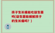 孩子生长痛能吃益生菌吗(益生菌能缓解孩子的生长痛吗？)