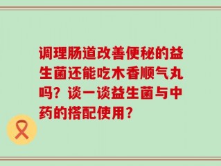 调理肠道改善便秘的益生菌还能吃木香顺气丸吗？谈一谈益生菌与中药的搭配使用？