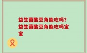 益生菌酸豆角能吃吗？益生菌酸豆角能吃吗宝宝