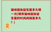 猫咪固体益生菌多久喂一次(喂养猫咪固体益生菌的时间间隔是多久？)