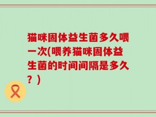 猫咪固体益生菌多久喂一次(喂养猫咪固体益生菌的时间间隔是多久？)