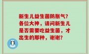 新生儿益生菌防胀气？各位大神，请问新生儿是否需要吃益生菌，才出生的那种，谢谢？