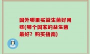 国外哪里买益生菌好用些(哪个国家的益生菌最好？购买指南)