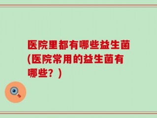 医院里都有哪些益生菌(医院常用的益生菌有哪些？)