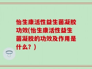怡生康活性益生菌凝胶功效(怡生康活性益生菌凝胶的功效及作用是什么？)