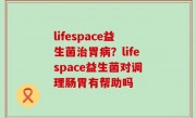 lifespace益生菌治胃病？lifespace益生菌对调理肠胃有帮助吗