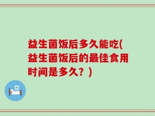 益生菌饭后多久能吃(益生菌饭后的最佳食用时间是多久？)