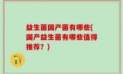 益生菌国产菌有哪些(国产益生菌有哪些值得推荐？)