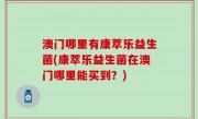 澳门哪里有康萃乐益生菌(康萃乐益生菌在澳门哪里能买到？)