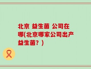 北京 益生菌 公司在哪(北京哪家公司出产益生菌？)