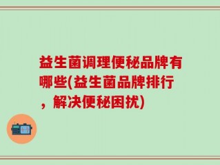 益生菌调理便秘品牌有哪些(益生菌品牌排行，解决便秘困扰)