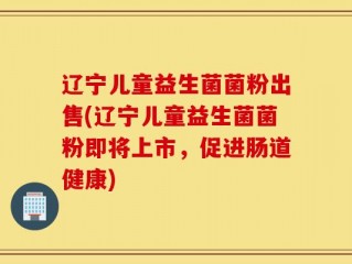 辽宁儿童益生菌菌粉出售(辽宁儿童益生菌菌粉即将上市，促进肠道健康)